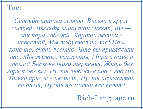 
    Свадьба широко гуляет, Весело в кругу гостей! Взгляды ваши так сияют, Вы — как пара лебедей! Хороши жених с невестой, Мы любуемся на вас! Нам, конечно, очень лестно, Что вы пригласили нас. Мы желаем уважения, Мира в доме и тепла! Бесконечного терпенья, Жить без горя и без зла. Пусть любовь ваша с годами, Только ярче все цветет, Пусть неугасимой станет, Пусть по жизни вас ведет!