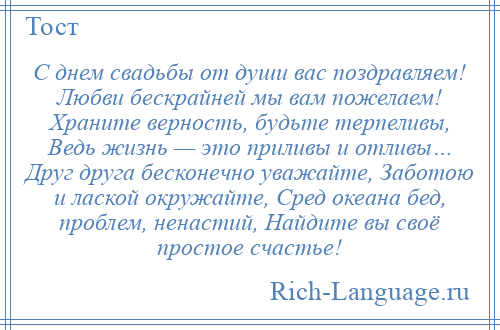 
    С днем свадьбы от души вас поздравляем! Любви бескрайней мы вам пожелаем! Храните верность, будьте терпеливы, Ведь жизнь — это приливы и отливы… Друг друга бесконечно уважайте, Заботою и лаской окружайте, Сред океана бед, проблем, ненастий, Найдите вы своё простое счастье!