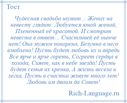 
    Чудесная свадьба шумит… Жених на невесту глядит: Любуется юной женой, Плененный её красотой. И смотрит невеста в ответ… Счастливей её нынче нет! Она мужем покорена, Безумно в него влюблена! Пусть будет любовь их и впредь Все ярче и ярче гореть, Согреет сердца в холода, Сияет, как в небе звезда! Пусть будет семья их крепка, А жизнь весела и легка, Пусть в счастьи живут много лет! Любовь им двоим да Совет!