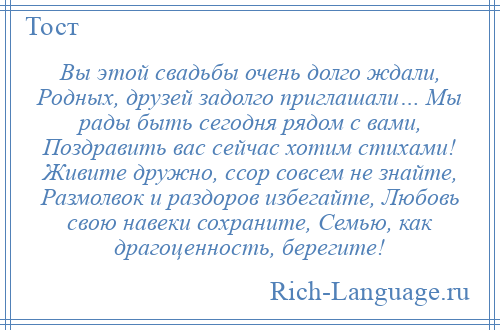
    Вы этой свадьбы очень долго ждали, Родных, друзей задолго приглашали… Мы рады быть сегодня рядом с вами, Поздравить вас сейчас хотим стихами! Живите дружно, ссор совсем не знайте, Размолвок и раздоров избегайте, Любовь свою навеки сохраните, Семью, как драгоценность, берегите!