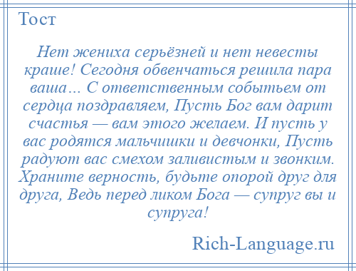 
    Нет жениха серьёзней и нет невесты краше! Сегодня обвенчаться решила пара ваша… С ответственным событьем от сердца поздравляем, Пусть Бог вам дарит счастья — вам этого желаем. И пусть у вас родятся мальчишки и девчонки, Пусть радуют вас смехом заливистым и звонким. Храните верность, будьте опорой друг для друга, Ведь перед ликом Бога — супруг вы и супруга!