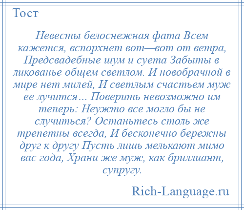 
    Невесты белоснежная фата Всем кажется, вспорхнет вот—вот от ветра, Предсвадебные шум и суета Забыты в ликованье общем светлом. И новобрачной в мире нет милей, И светлым счастьем муж ее лучится… Поверить невозможно им теперь: Неужто все могло бы не случиться? Останьтесь столь же трепетны всегда, И бесконечно бережны друг к другу Пусть лишь мелькают мимо вас года, Храни же муж, как бриллиант, супругу.