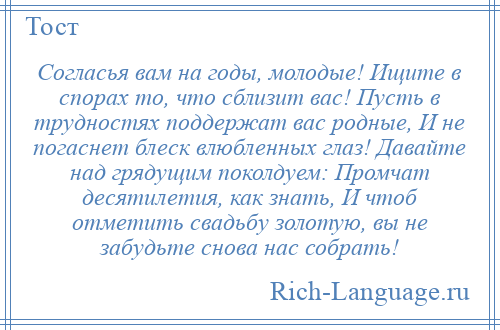 
    Согласья вам на годы, молодые! Ищите в спорах то, что сблизит вас! Пусть в трудностях поддержат вас родные, И не погаснет блеск влюбленных глаз! Давайте над грядущим поколдуем: Промчат десятилетия, как знать, И чтоб отметить свадьбу золотую, вы не забудьте снова нас собрать!