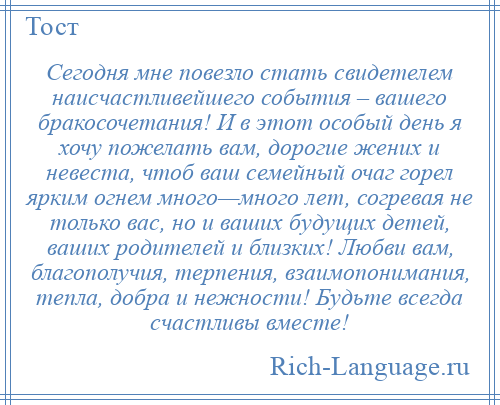 
    Сегодня мне повезло стать свидетелем наисчастливейшего события – вашего бракосочетания! И в этот особый день я хочу пожелать вам, дорогие жених и невеста, чтоб ваш семейный очаг горел ярким огнем много—много лет, согревая не только вас, но и ваших будущих детей, ваших родителей и близких! Любви вам, благополучия, терпения, взаимопонимания, тепла, добра и нежности! Будьте всегда счастливы вместе!