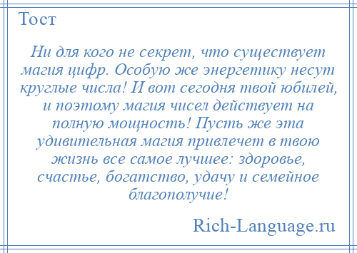 
    Ни для кого не секрет, что существует магия цифр. Особую же энергетику несут круглые числа! И вот сегодня твой юбилей, и поэтому магия чисел действует на полную мощность! Пусть же эта удивительная магия привлечет в твою жизнь все самое лучшее: здоровье, счастье, богатство, удачу и семейное благополучие!