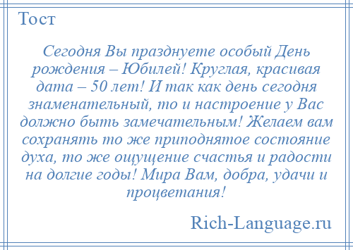 
    Сегодня Вы празднуете особый День рождения – Юбилей! Круглая, красивая дата – 50 лет! И так как день сегодня знаменательный, то и настроение у Вас должно быть замечательным! Желаем вам сохранять то же приподнятое состояние духа, то же ощущение счастья и радости на долгие годы! Мира Вам, добра, удачи и процветания!