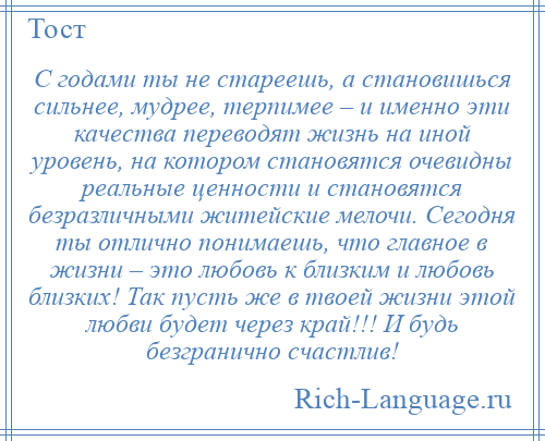 
    С годами ты не стареешь, а становишься сильнее, мудрее, терпимее – и именно эти качества переводят жизнь на иной уровень, на котором становятся очевидны реальные ценности и становятся безразличными житейские мелочи. Сегодня ты отлично понимаешь, что главное в жизни – это любовь к близким и любовь близких! Так пусть же в твоей жизни этой любви будет через край!!! И будь безгранично счастлив!