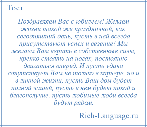 
    Поздравляем Вас с юбилеем! Желаем жизни такой же праздничной, как сегодняшний день, пусть в ней всегда присутствуют успех и везение! Мы желаем Вам верить в собственные силы, крепко стоять на ногах, постоянно двигаться вперед. И пусть удача сопутствует Вам не только в карьере, но и в личной жизни, пусть Ваш дом будет полной чашей, пусть в нем будет покой и благополучие, пусть любимые люди всегда будут рядом.