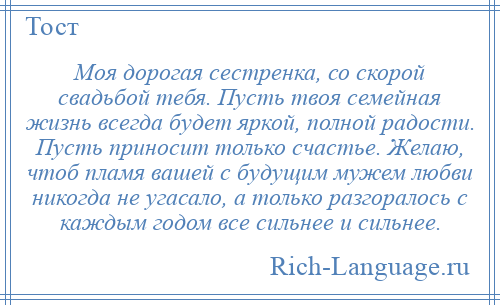 
    Моя дорогая сестренка, со скорой свадьбой тебя. Пусть твоя семейная жизнь всегда будет яркой, полной радости. Пусть приносит только счастье. Желаю, чтоб пламя вашей с будущим мужем любви никогда не угасало, а только разгоралось с каждым годом все сильнее и сильнее.