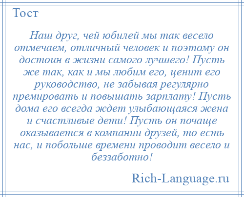 
    Наш друг, чей юбилей мы так весело отмечаем, отличный человек и поэтому он достоин в жизни самого лучшего! Пусть же так, как и мы любим его, ценит его руководство, не забывая регулярно премировать и повышать зарплату! Пусть дома его всегда ждет улыбающаяся жена и счастливые дети! Пусть он почаще оказывается в компании друзей, то есть нас, и побольше времени проводит весело и беззаботно!