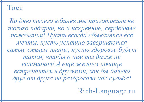 
    Ко дню твоего юбилея мы приготовили не только подарки, но и искренние, сердечные пожелания! Пусть всегда сбываются все мечты, пусть успешно завершаются самые смелые планы, пусть здоровье будет таким, чтобы о нем ты даже не вспоминал! А еще желаем почаще встречаться в друзьями, как бы далеко друг от друга не разбросала нас судьба!