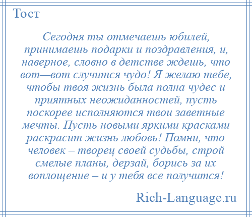 
    Сегодня ты отмечаешь юбилей, принимаешь подарки и поздравления, и, наверное, словно в детстве ждешь, что вот—вот случится чудо! Я желаю тебе, чтобы твоя жизнь была полна чудес и приятных неожиданностей, пусть поскорее исполняются твои заветные мечты. Пусть новыми яркими красками раскрасит жизнь любовь! Помни, что человек – творец своей судьбы, строй смелые планы, дерзай, борись за их воплощение – и у тебя все получится!