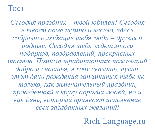 
    Сегодня праздник – твой юбилей! Сегодня в твоем доме шумно и весело, здесь собрались любящие тебя люди – друзья и родные. Сегодня тебя ждет много подарков, поздравлений, прекрасных тостов. Помимо традиционных пожеланий добра и счастья, я хочу сказать, пусть этот день рождения запомнится тебе не только, как замечательный праздник, проведенный в кругу дорогих людей, но и как день, который принесет исполнение всех загаданных желаний!