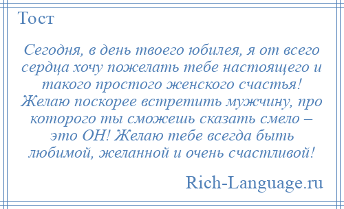 
    Сегодня, в день твоего юбилея, я от всего сердца хочу пожелать тебе настоящего и такого простого женского счастья! Желаю поскорее встретить мужчину, про которого ты сможешь сказать смело – это ОН! Желаю тебе всегда быть любимой, желанной и очень счастливой!