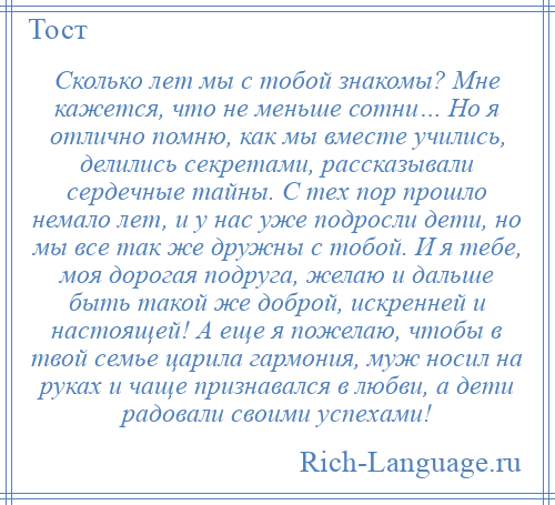 
    Сколько лет мы с тобой знакомы? Мне кажется, что не меньше сотни… Но я отлично помню, как мы вместе учились, делились секретами, рассказывали сердечные тайны. С тех пор прошло немало лет, и у нас уже подросли дети, но мы все так же дружны с тобой. И я тебе, моя дорогая подруга, желаю и дальше быть такой же доброй, искренней и настоящей! А еще я пожелаю, чтобы в твой семье царила гармония, муж носил на руках и чаще признавался в любви, а дети радовали своими успехами!