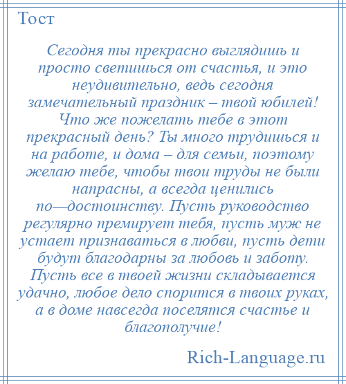 
    Сегодня ты прекрасно выглядишь и просто светишься от счастья, и это неудивительно, ведь сегодня замечательный праздник – твой юбилей! Что же пожелать тебе в этот прекрасный день? Ты много трудишься и на работе, и дома – для семьи, поэтому желаю тебе, чтобы твои труды не были напрасны, а всегда ценились по—достоинству. Пусть руководство регулярно премирует тебя, пусть муж не устает признаваться в любви, пусть дети будут благодарны за любовь и заботу. Пусть все в твоей жизни складывается удачно, любое дело спорится в твоих руках, а в доме навсегда поселятся счастье и благополучие!