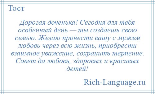 
    Дорогая доченька! Сегодня для тебя особенный день — ты создаешь свою семью. Желаю пронести вашу с мужем любовь через всю жизнь, приобрести взаимное уважение, сохранить терпение. Совет да любовь, здоровых и красивых детей!