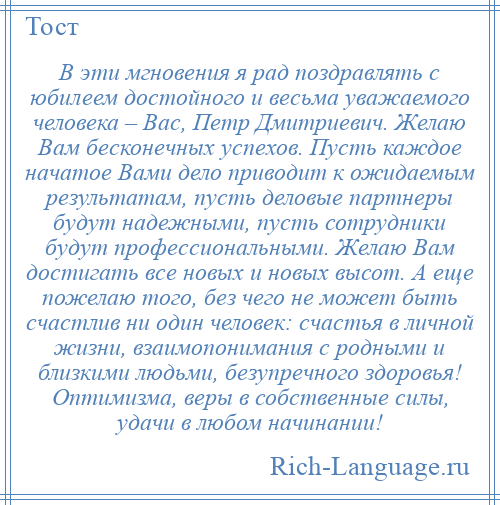 
    В эти мгновения я рад поздравлять с юбилеем достойного и весьма уважаемого человека – Вас, Петр Дмитриевич. Желаю Вам бесконечных успехов. Пусть каждое начатое Вами дело приводит к ожидаемым результатам, пусть деловые партнеры будут надежными, пусть сотрудники будут профессиональными. Желаю Вам достигать все новых и новых высот. А еще пожелаю того, без чего не может быть счастлив ни один человек: счастья в личной жизни, взаимопонимания с родными и близкими людьми, безупречного здоровья! Оптимизма, веры в собственные силы, удачи в любом начинании!