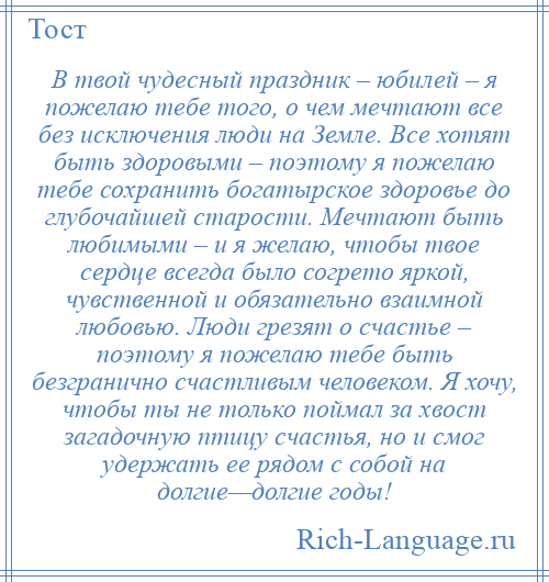 
    В твой чудесный праздник – юбилей – я пожелаю тебе того, о чем мечтают все без исключения люди на Земле. Все хотят быть здоровыми – поэтому я пожелаю тебе сохранить богатырское здоровье до глубочайшей старости. Мечтают быть любимыми – и я желаю, чтобы твое сердце всегда было согрето яркой, чувственной и обязательно взаимной любовью. Люди грезят о счастье – поэтому я пожелаю тебе быть безгранично счастливым человеком. Я хочу, чтобы ты не только поймал за хвост загадочную птицу счастья, но и смог удержать ее рядом с собой на долгие—долгие годы!