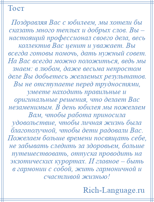 
    Поздравляя Вас с юбилеем, мы хотели бы сказать много теплых и добрых слов. Вы – настоящий профессионал своего дела, весь коллектив Вас ценит и уважает. Вы всегда готовы помочь, дать нужный совет. На Вас всегда можно положиться, ведь мы знаем: в любом, даже весьма непростом деле Вы добьетесь желаемых результатов. Вы не отступаете перед трудностями, умеете находить правильные и оригинальные решения, что делает Вас незаменимым. В день юбилея мы пожелаем Вам, чтобы работа приносила удовольствие, чтобы личная жизнь была благополучной, чтобы дети радовали Вас. Пожелаем больше времени посвящать себе, не забывать следить за здоровьем, больше путешествовать, отпуска проводить на экзотических курортах. И главное – быть в гармонии с собой, жить гармоничной и счастливой жизнью!