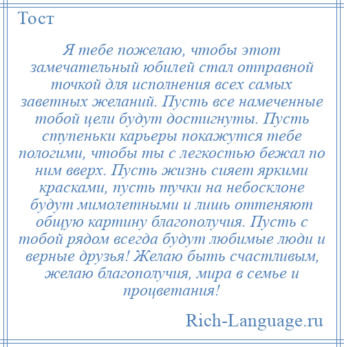 
    Я тебе пожелаю, чтобы этот замечательный юбилей стал отправной точкой для исполнения всех самых заветных желаний. Пусть все намеченные тобой цели будут достигнуты. Пусть ступеньки карьеры покажутся тебе пологими, чтобы ты с легкостью бежал по ним вверх. Пусть жизнь сияет яркими красками, пусть тучки на небосклоне будут мимолетными и лишь оттеняют общую картину благополучия. Пусть с тобой рядом всегда будут любимые люди и верные друзья! Желаю быть счастливым, желаю благополучия, мира в семье и процветания!