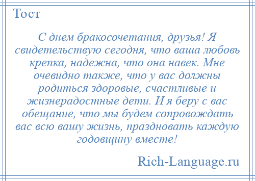 
    С днем бракосочетания, друзья! Я свидетельствую сегодня, что ваша любовь крепка, надежна, что она навек. Мне очевидно также, что у вас должны родиться здоровые, счастливые и жизнерадостные дети. И я беру с вас обещание, что мы будем сопровождать вас всю вашу жизнь, праздновать каждую годовщину вместе!