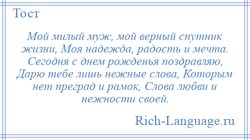 
    Мой милый муж, мой верный спутник жизни, Моя надежда, радость и мечта. Сегодня с днем рожденья поздравляю, Дарю тебе лишь нежные слова, Которым нет преград и рамок, Слова любви и нежности своей.