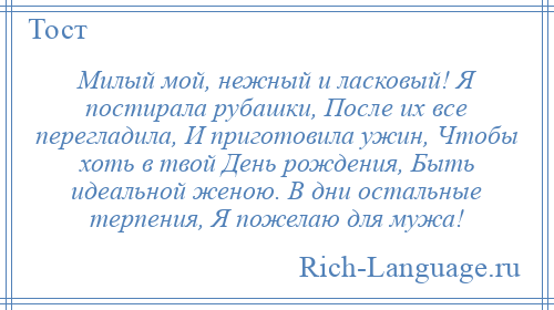 
    Милый мой, нежный и ласковый! Я постирала рубашки, После их все перегладила, И приготовила ужин, Чтобы хоть в твой День рождения, Быть идеальной женою. В дни остальные терпения, Я пожелаю для мужа!