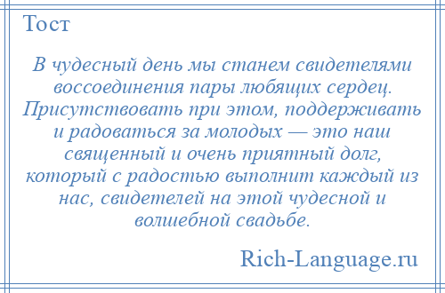 
    В чудесный день мы станем свидетелями воссоединения пары любящих сердец. Присутствовать при этом, поддерживать и радоваться за молодых — это наш священный и очень приятный долг, который с радостью выполнит каждый из нас, свидетелей на этой чудесной и волшебной свадьбе.