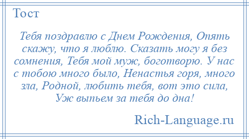 
    Тебя поздравлю с Днем Рождения, Опять скажу, что я люблю. Сказать могу я без сомнения, Тебя мой муж, боготворю. У нас с тобою много было, Ненастья горя, много зла, Родной, любить тебя, вот это сила, Уж выпьем за тебя до дна!