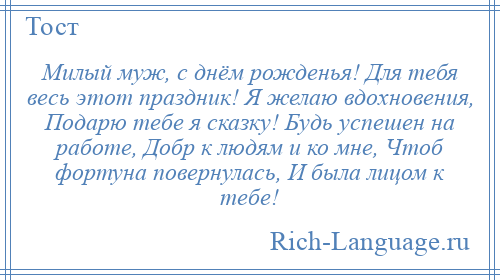 
    Милый муж, с днём рожденья! Для тебя весь этот праздник! Я желаю вдохновения, Подарю тебе я сказку! Будь успешен на работе, Добр к людям и ко мне, Чтоб фортуна повернулась, И была лицом к тебе!