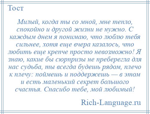 
    Милый, когда ты со мной, мне тепло, спокойно и другой жизни не нужно. С каждым днем я понимаю, что люблю тебя сильнее, хотя еще вчера казалось, что любить еще крепче просто невозможно! Я знаю, какие бы сюрпризы не преберегла для нас судьба, ты всегда будешь рядом, плечо к плечу: поймешь и поддержешь — в этом и есть маленький секрет большого счастья. Спасибо тебе, мой любимый!