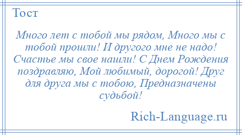 
    Много лет с тобой мы рядом, Много мы с тобой прошли! И другого мне не надо! Счастье мы свое нашли! С Днем Рождения поздравляю, Мой любимый, дорогой! Друг для друга мы с тобою, Предназначены судьбой!