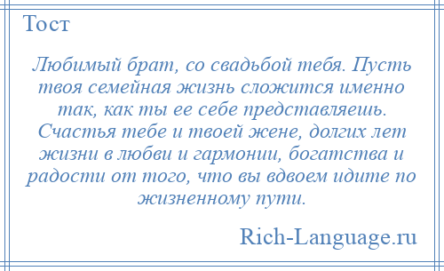 
    Любимый брат, со свадьбой тебя. Пусть твоя семейная жизнь сложится именно так, как ты ее себе представляешь. Счастья тебе и твоей жене, долгих лет жизни в любви и гармонии, богатства и радости от того, что вы вдвоем идите по жизненному пути.