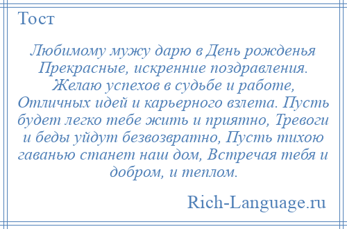 
    Любимому мужу дарю в День рожденья Прекрасные, искренние поздравления. Желаю успехов в судьбе и работе, Отличных идей и карьерного взлета. Пусть будет легко тебе жить и приятно, Тревоги и беды уйдут безвозвратно, Пусть тихою гаванью станет наш дом, Встречая тебя и добром, и теплом.