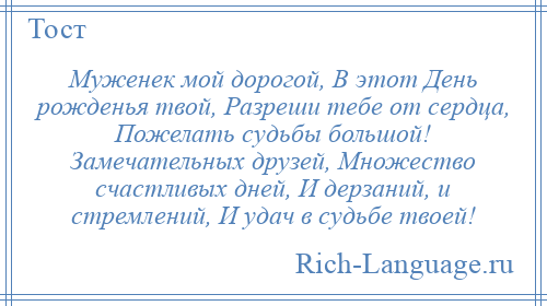 
    Муженек мой дорогой, В этот День рожденья твой, Разреши тебе от сердца, Пожелать судьбы большой! Замечательных друзей, Множество счастливых дней, И дерзаний, и стремлений, И удач в судьбе твоей!