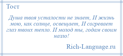 
    Душа твоя усталости не знает, И жизнь мою, как солнце, освещает, И согревает глаз твоих тепло. И молод ты, годам своим назло!