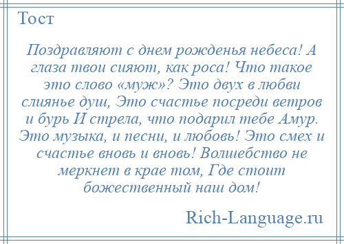 
    Поздравляют с днем рожденья небеса! А глаза твои сияют, как роса! Что такое это слово «муж»? Это двух в любви слиянье душ, Это счастье посреди ветров и бурь И стрела, что подарил тебе Амур. Это музыка, и песни, и любовь! Это смех и счастье вновь и вновь! Волшебство не меркнет в крае том, Где стоит божественный наш дом!