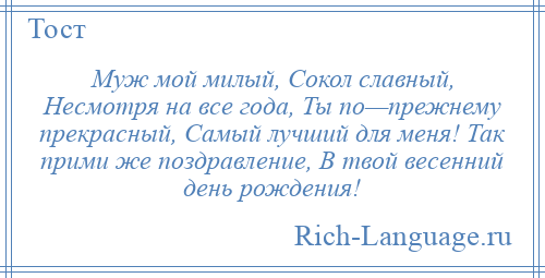 
    Муж мой милый, Сокол славный, Несмотря на все года, Ты по—прежнему прекрасный, Самый лучший для меня! Так прими же поздравление, В твой весенний день рождения!