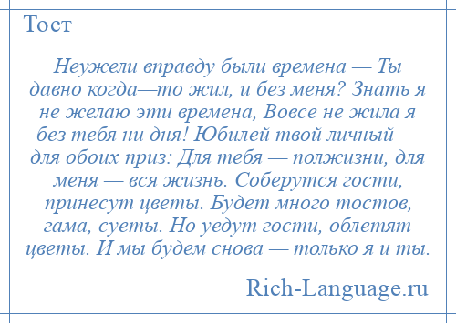 
    Неужели вправду были времена — Ты давно когда—то жил, и без меня? Знать я не желаю эти времена, Вовсе не жила я без тебя ни дня! Юбилей твой личный — для обоих приз: Для тебя — полжизни, для меня — вся жизнь. Соберутся гости, принесут цветы. Будет много тостов, гама, суеты. Но уедут гости, облетят цветы. И мы будем снова — только я и ты.