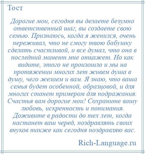 
    Дорогие мои, сегодня вы делаете безумно ответственный шаг, вы создаете свою семью. Признаюсь, когда я женился, очень переживал, что не смогу твою бабушку сделать счастливой, и все думал, что она в последний момент мне откажет. Но как видите, этого не произошло и мы на протяжении многих лет живем душа в душу, чего желаем и вам. Я знаю, что ваша семья будет особенной, образцовой, и для многих станет примером для подражания. Счастья вам дорогие мои! Сохраните вашу любовь, искренность и понимания. Доживите в радости до тех лет, когда настанет ваш черед, поздравлять своих внуков также как сегодня поздравляю вас.