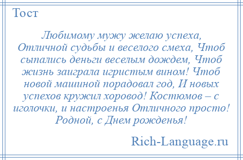 
    Любимому мужу желаю успеха, Отличной судьбы и веселого смеха, Чтоб сыпались деньги веселым дождем, Чтоб жизнь заиграла игристым вином! Чтоб новой машиной порадовал год, И новых успехов кружил хоровод! Костюмов – с иголочки, и настроенья Отличного просто! Родной, с Днем рожденья!