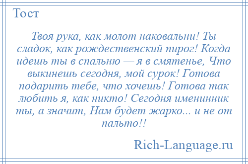 
    Твоя рука, как молот наковальни! Ты сладок, как рождественский пирог! Когда идешь ты в спальню — я в смятенье, Что выкинешь сегодня, мой сурок! Готова подарить тебе, что хочешь! Готова так любить я, как никто! Сегодня именинник ты, а значит, Нам будет жарко... и не от пальто!!