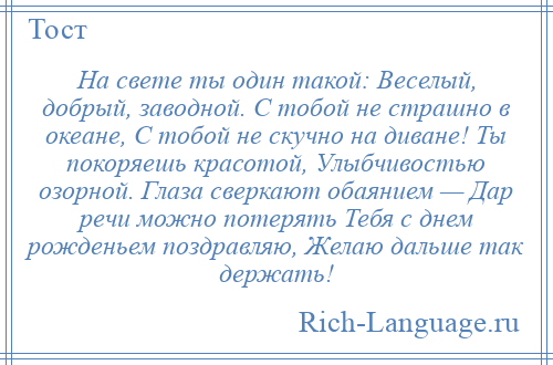 
    На свете ты один такой: Веселый, добрый, заводной. С тобой не страшно в океане, С тобой не скучно на диване! Ты покоряешь красотой, Улыбчивостью озорной. Глаза сверкают обаянием — Дар речи можно потерять Тебя с днем рожденьем поздравляю, Желаю дальше так держать!