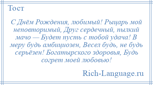 
    С Днём Рождения, любимый! Рыцарь мой неповторимый, Друг сердечный, пылкий мачо — Будет пусть с тобой удача! В меру будь амбициозен, Весел будь, не будь серьёзен! Богатырского здоровья, Будь согрет моей любовью!