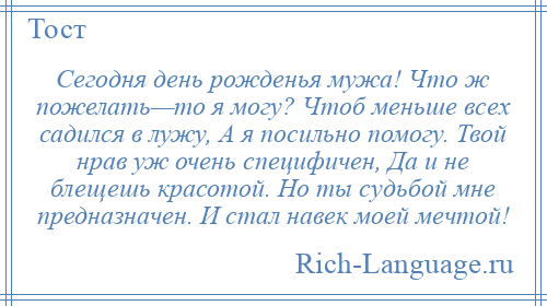 
    Сегодня день рожденья мужа! Что ж пожелать—то я могу? Чтоб меньше всех садился в лужу, А я посильно помогу. Твой нрав уж очень специфичен, Да и не блещешь красотой. Но ты судьбой мне предназначен. И стал навек моей мечтой!