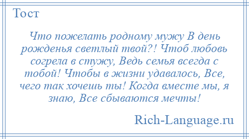 
    Что пожелать родному мужу В день рожденья светлый твой?! Чтоб любовь согрела в стужу, Ведь семья всегда с тобой! Чтобы в жизни удавалось, Все, чего так хочешь ты! Когда вместе мы, я знаю, Все сбываются мечты!