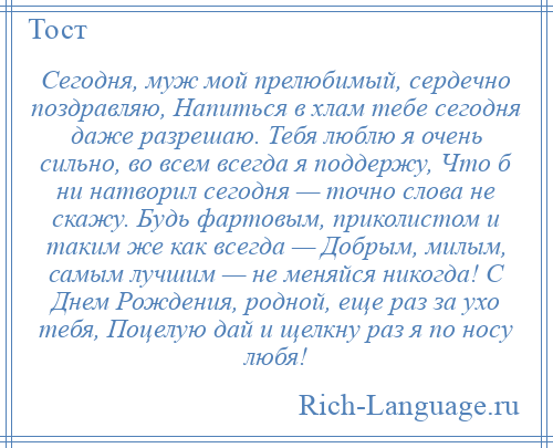 
    Сегодня, муж мой прелюбимый, сердечно поздравляю, Напиться в хлам тебе сегодня даже разрешаю. Тебя люблю я очень сильно, во всем всегда я поддержу, Что б ни натворил сегодня — точно слова не скажу. Будь фартовым, приколистом и таким же как всегда — Добрым, милым, самым лучшим — не меняйся никогда! С Днем Рождения, родной, еще раз за ухо тебя, Поцелую дай и щелкну раз я по носу любя!