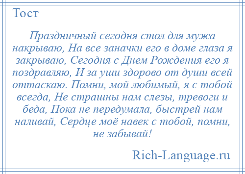 
    Праздничный сегодня стол для мужа накрываю, На все заначки его в доме глаза я закрываю, Сегодня с Днем Рождения его я поздравляю, И за уши здорово от души всей оттаскаю. Помни, мой любимый, я с тобой всегда, Не страшны нам слезы, тревоги и беда, Пока не передумала, быстрей нам наливай, Сердце моё навек с тобой, помни, не забывай!