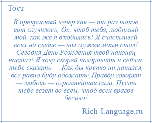 
    В прекрасный вечер как — то раз такое вот случилось, Ох, чтоб тебя, любимый мой, как же я влюбилась! Я счастливей всех на свете — ты мужем моим стал! Сегодня День Рождения твой наконец настал! Я хочу скорей поздравить и сейчас тебе сказать — Как бы крепко ни напился, все равно буду обожать! Правду говорят — любовь — огромнейшая сила, Пусть тебе везет во всем, чтоб всех врагов бесило!
